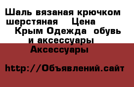 Шаль вязаная крючком, шерстяная. › Цена ­ 2 000 - Крым Одежда, обувь и аксессуары » Аксессуары   